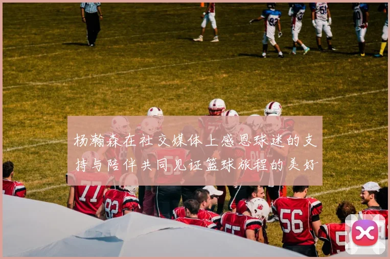 杨瀚森在社交媒体上感恩球迷的支持与陪伴共同见证篮球旅程的美好时刻