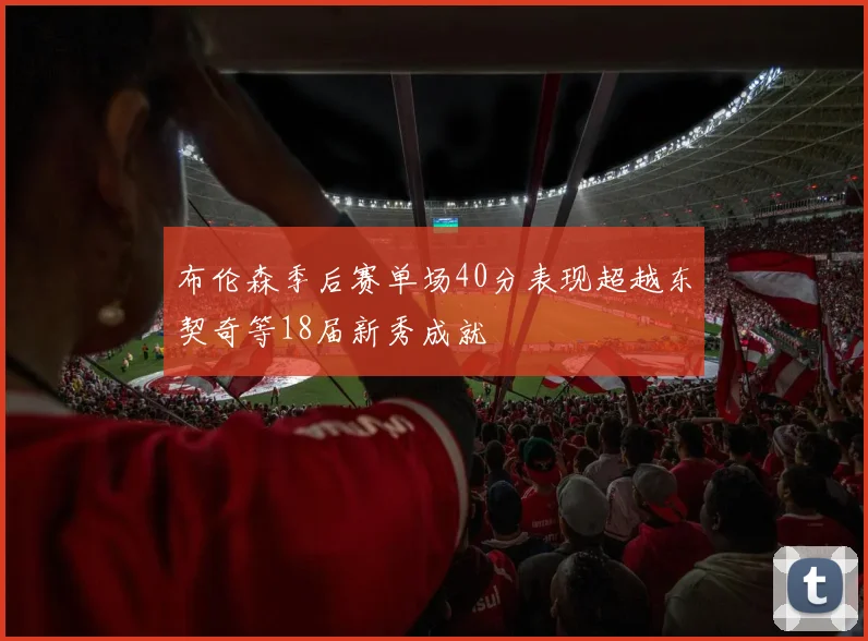 布伦森季后赛单场40分表现超越东契奇等18届新秀成就