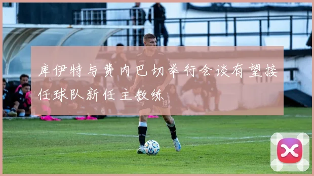 库伊特与费内巴切举行会谈有望接任球队新任主教练