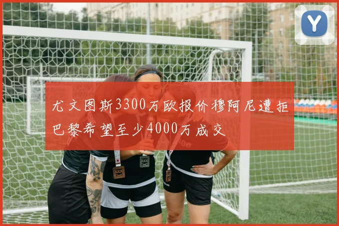 尤文图斯3300万欧报价穆阿尼遭拒巴黎希望至少4000万成交