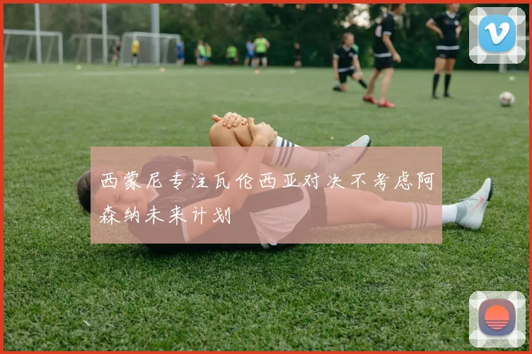 西蒙尼专注瓦伦西亚对决不考虑阿森纳未来计划