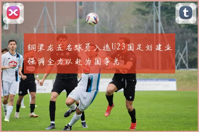 铜梁龙五名球员入选U23国足刘建业强调全力以赴为国争光