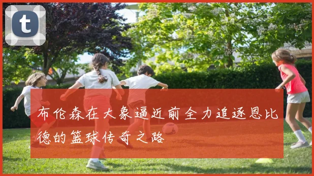 布伦森在大象逼近前全力追逐恩比德的篮球传奇之路