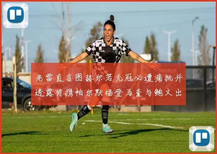 老雷直言图赫尔若无冠必遭痛批并透露将携帕尔默福登马奎与鲍文出战