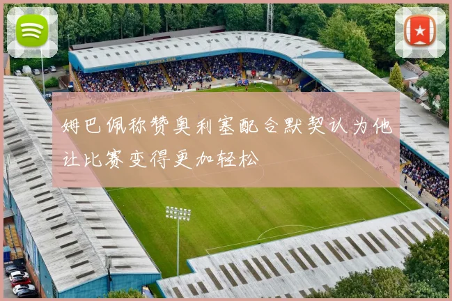 姆巴佩称赞奥利塞配合默契认为他让比赛变得更加轻松