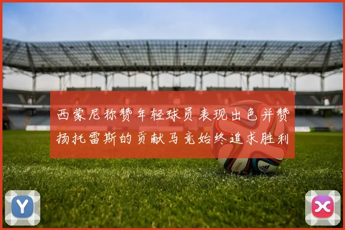 西蒙尼称赞年轻球员表现出色并赞扬托雷斯的贡献马竞始终追求胜利