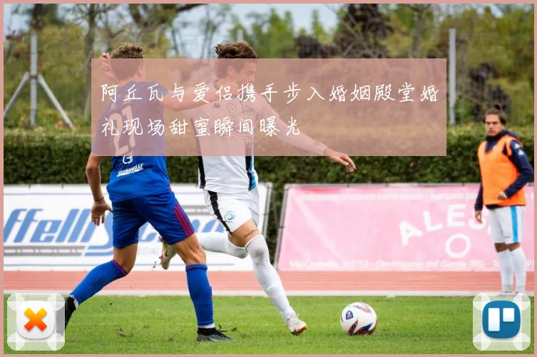 阿丘瓦与爱侣携手步入婚姻殿堂婚礼现场甜蜜瞬间曝光