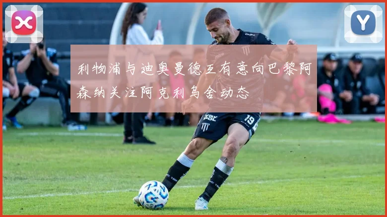 利物浦与迪奥曼德互有意向巴黎阿森纳关注阿克利乌舍动态