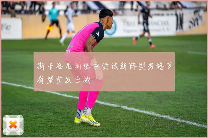 斯卡洛尼训练中尝试新阵型劳塔罗有望首发出战