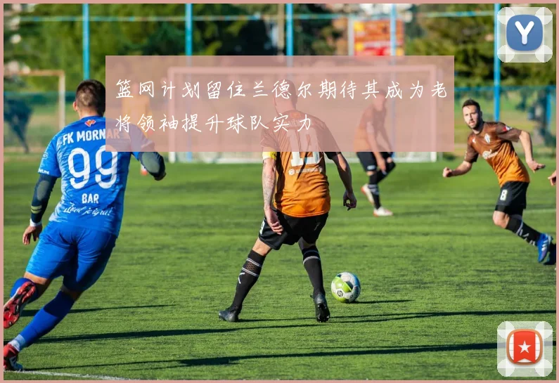 篮网计划留住兰德尔期待其成为老将领袖提升球队实力