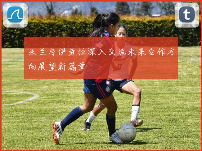 米兰与伊劳拉深入交流未来合作方向展望新篇章