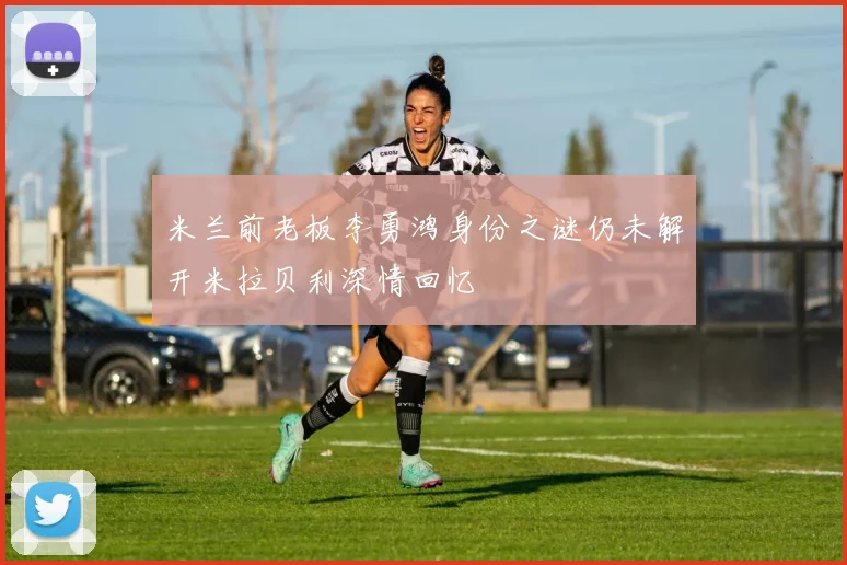 米兰前老板李勇鸿身份之谜仍未解开米拉贝利深情回忆