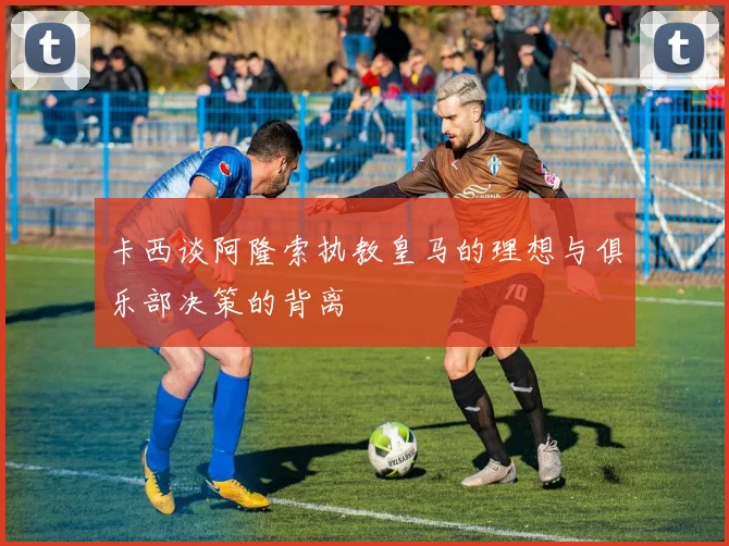 卡西谈阿隆索执教皇马的理想与俱乐部决策的背离