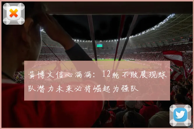 黄博文信心满满：12轮不败展现球队潜力未来必将崛起为强队