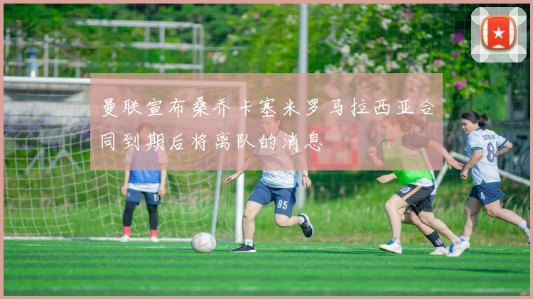 曼联宣布桑乔卡塞米罗马拉西亚合同到期后将离队的消息