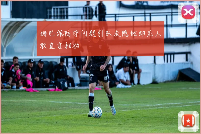 姆巴佩防守问题引队友隐忧却无人敢直言相劝