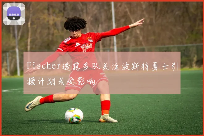 Fischer透露多队关注波斯特勇士引援计划或受影响