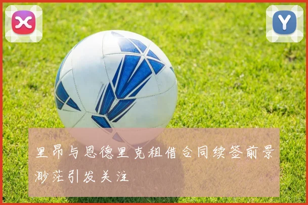 里昂与恩德里克租借合同续签前景渺茫引发关注