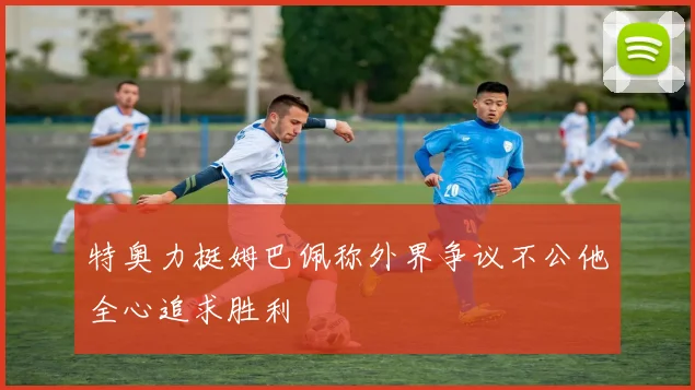 特奥力挺姆巴佩称外界争议不公他全心追求胜利