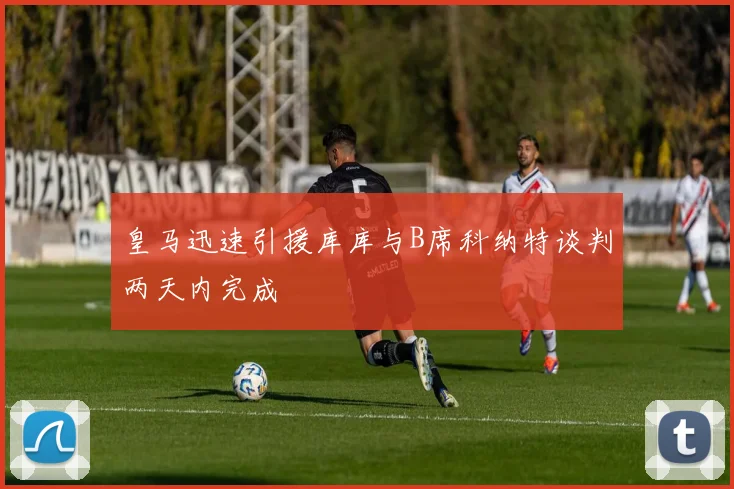 皇马迅速引援库库与B席科纳特谈判两天内完成