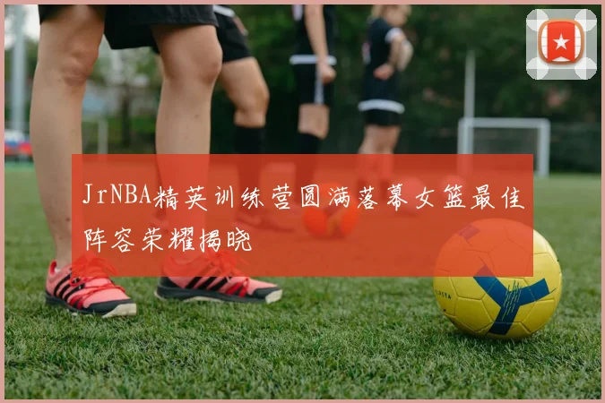 JrNBA精英训练营圆满落幕女篮最佳阵容荣耀揭晓