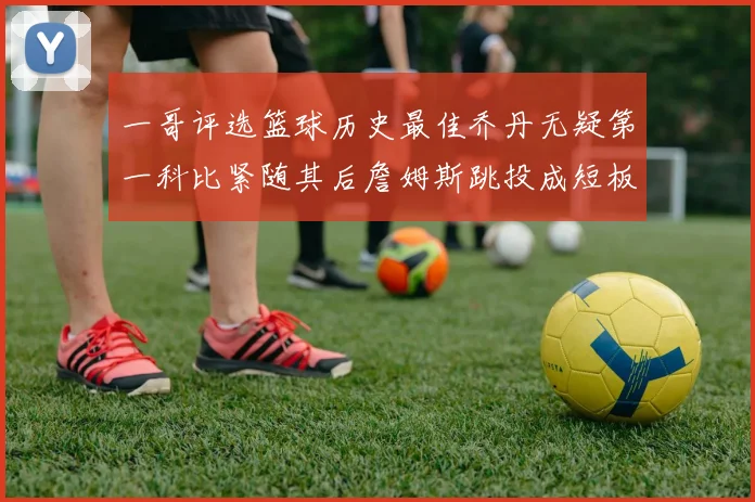 一哥评选篮球历史最佳乔丹无疑第一科比紧随其后詹姆斯跳投成短板