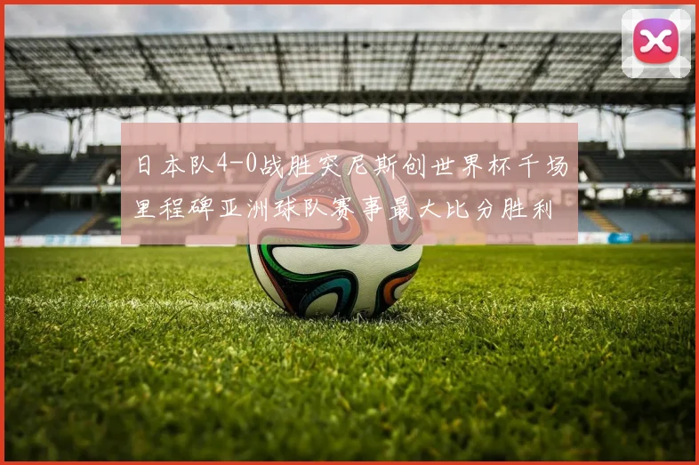 日本队4-0战胜突尼斯创世界杯千场里程碑亚洲球队赛事最大比分胜利