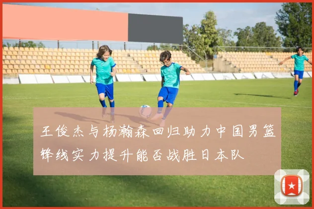 王俊杰与杨瀚森回归助力中国男篮锋线实力提升能否战胜日本队