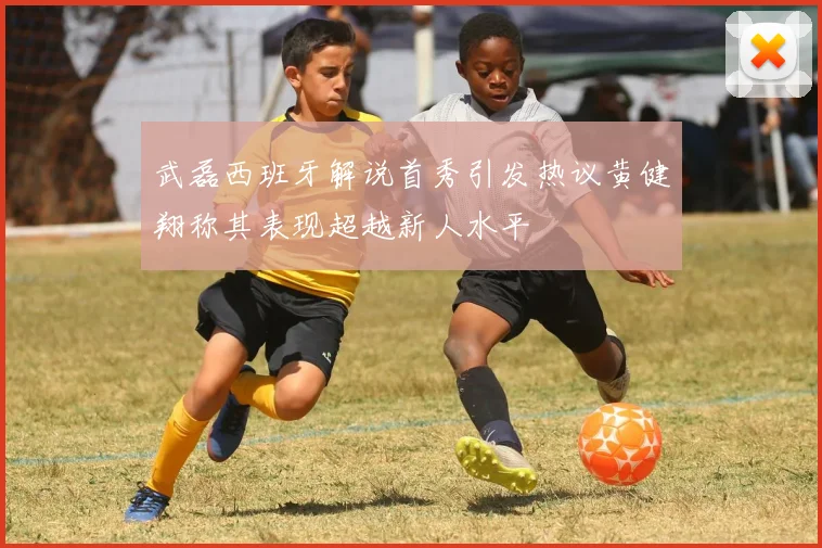 武磊西班牙解说首秀引发热议黄健翔称其表现超越新人水平