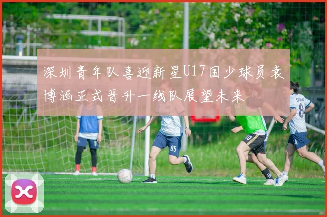 深圳青年队喜迎新星U17国少球员袁博涵正式晋升一线队展望未来
